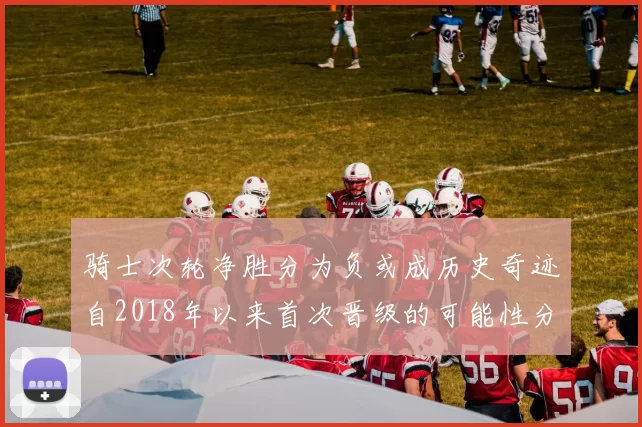 骑士次轮净胜分为负或成历史奇迹自2018年以来首次晋级的可能性分析