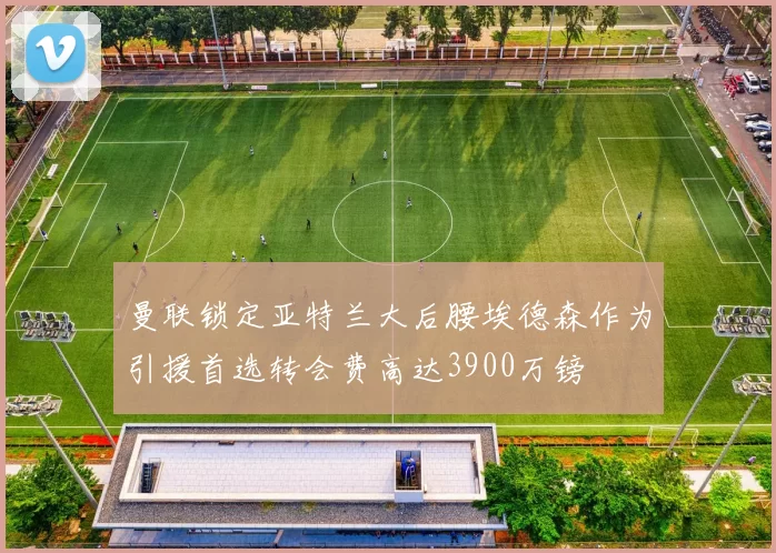 曼联锁定亚特兰大后腰埃德森作为引援首选转会费高达3900万镑