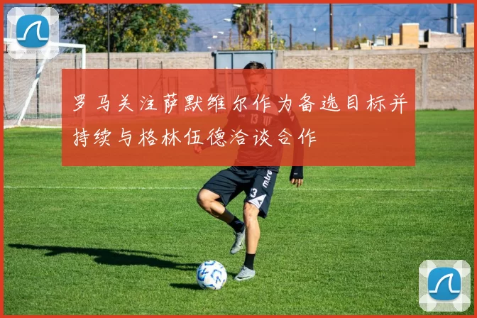 罗马关注萨默维尔作为备选目标并持续与格林伍德洽谈合作