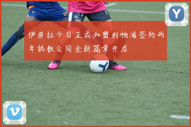 伊劳拉今日正式加盟利物浦签约两年执教合同全新篇章开启