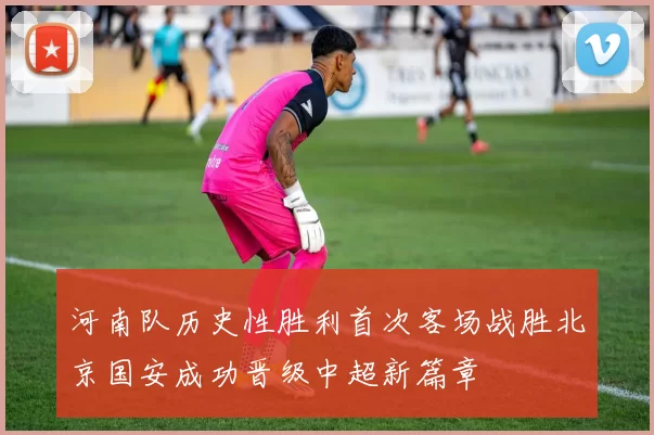 河南队历史性胜利首次客场战胜北京国安成功晋级中超新篇章