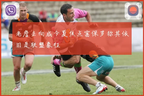 老詹去向成今夏焦点富保罗称其依旧是联盟象征