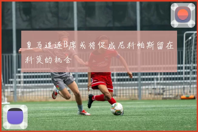 皇马追逐B席或将促成尼科帕斯留在科莫的机会