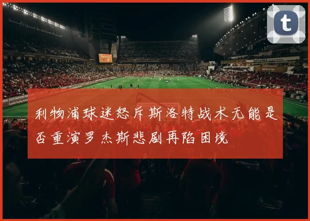利物浦球迷怒斥斯洛特战术无能是否重演罗杰斯悲剧再陷困境