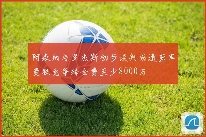 阿森纳与罗杰斯初步谈判或遭蓝军曼联竞争转会费至少8000万