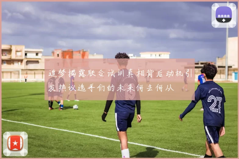 追梦揭露联合试训真相背后动机引发热议选手们的未来何去何从