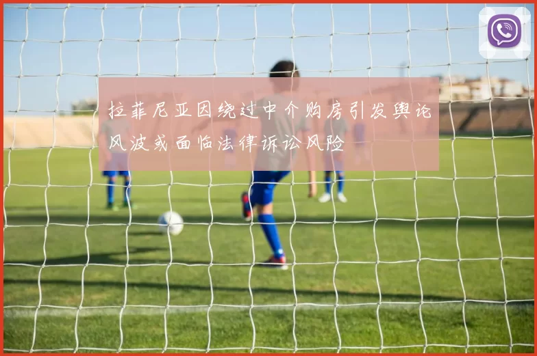 拉菲尼亚因绕过中介购房引发舆论风波或面临法律诉讼风险