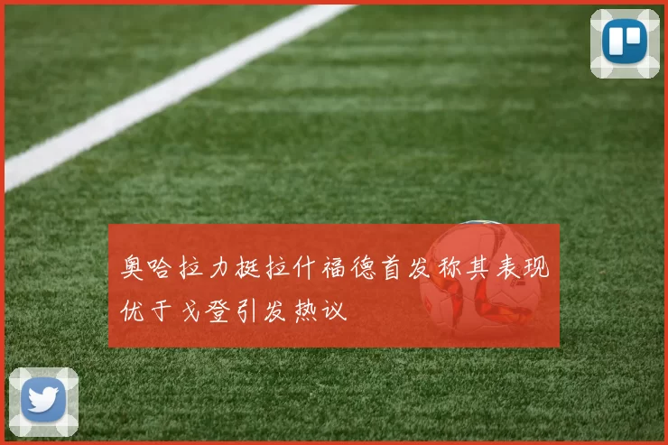 奥哈拉力挺拉什福德首发称其表现优于戈登引发热议
