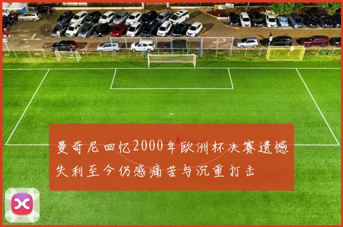 曼奇尼回忆2000年欧洲杯决赛遗憾失利至今仍感痛苦与沉重打击