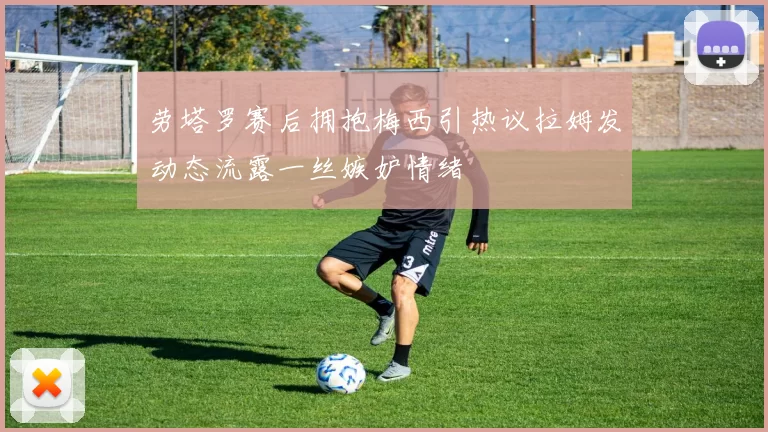 劳塔罗赛后拥抱梅西引热议拉姆发动态流露一丝嫉妒情绪