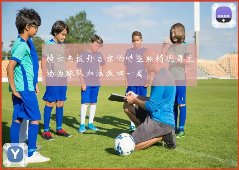 骑士老板丹吉尔伯特坐轮椅现身主场为球队加油扳回一局