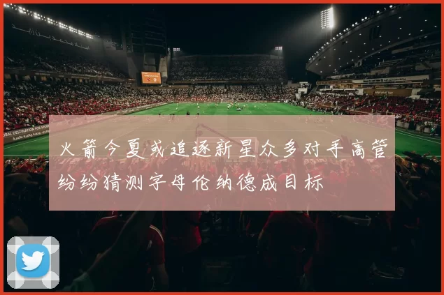 火箭今夏或追逐新星众多对手高管纷纷猜测字母伦纳德成目标