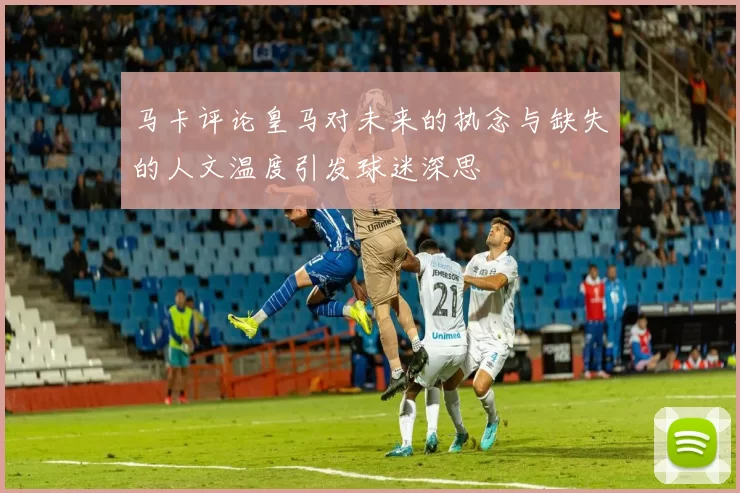 马卡评论皇马对未来的执念与缺失的人文温度引发球迷深思