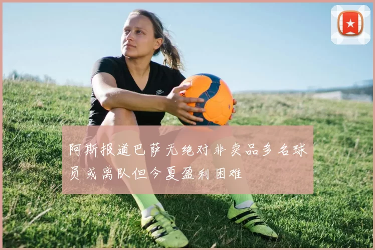 阿斯报道巴萨无绝对非卖品多名球员或离队但今夏盈利困难